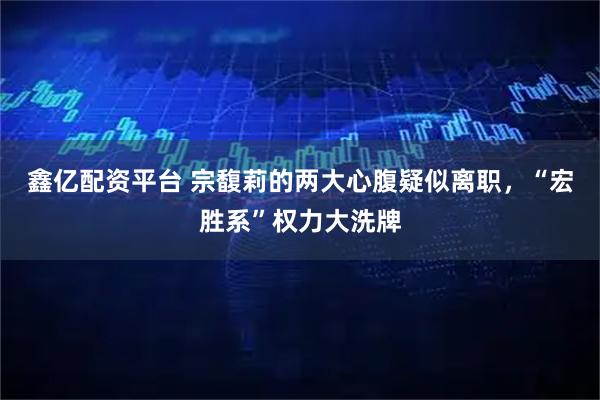 鑫亿配资平台 宗馥莉的两大心腹疑似离职，“宏胜系”权力大洗牌