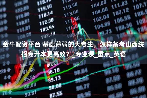 金牛配资平台 基础薄弱的大专生，怎样备考山西统招专升本更高效？_专业课_重点_英语