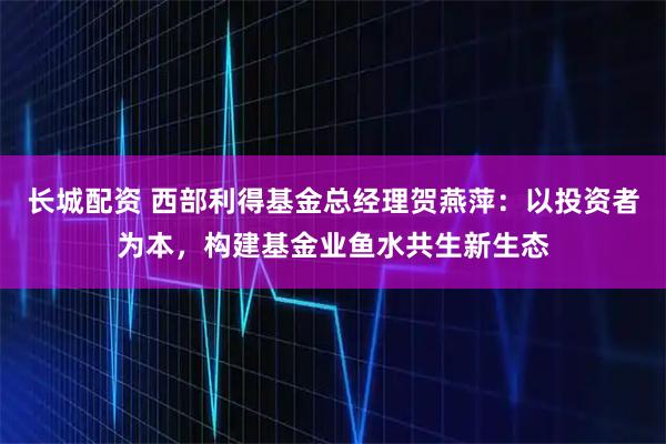 长城配资 西部利得基金总经理贺燕萍：以投资者为本，构建基金业鱼水共生新生态