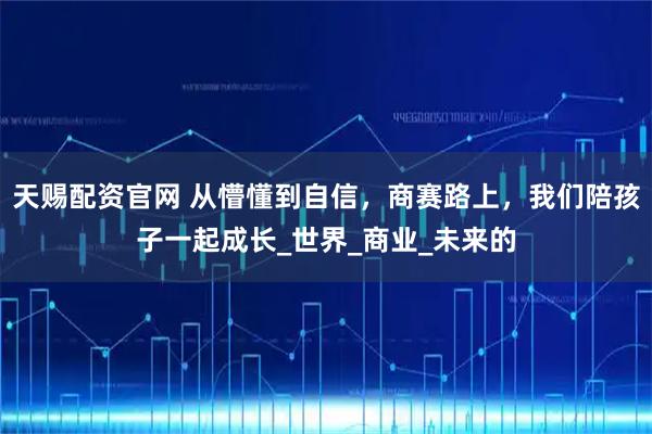 天赐配资官网 从懵懂到自信，商赛路上，我们陪孩子一起成长_世界_商业_未来的