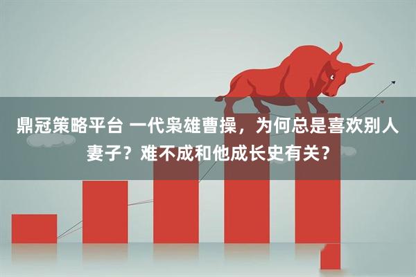 鼎冠策略平台 一代枭雄曹操，为何总是喜欢别人妻子？难不成和他成长史有关？