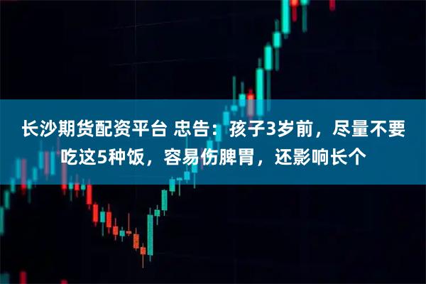 长沙期货配资平台 忠告：孩子3岁前，尽量不要吃这5种饭，容易伤脾胃，还影响长个