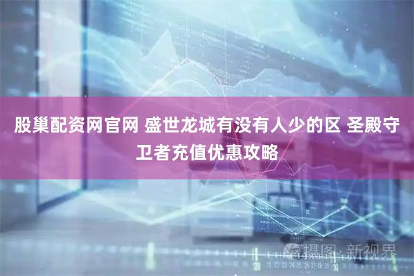 股巢配资网官网 盛世龙城有没有人少的区 圣殿守卫者充值优惠攻略