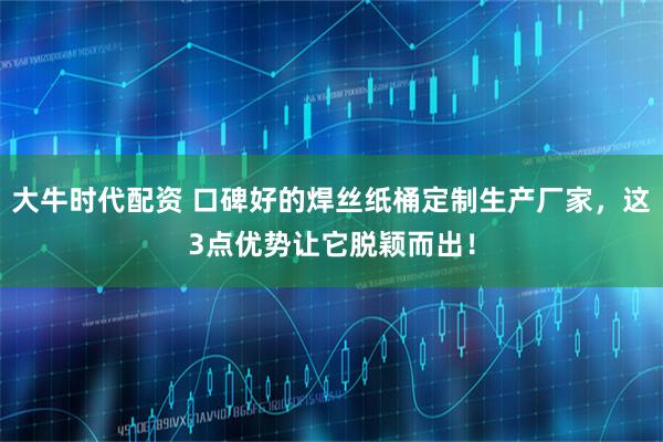 大牛时代配资 口碑好的焊丝纸桶定制生产厂家，这3点优势让它脱颖而出！
