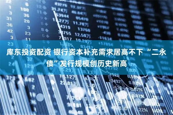 库东投资配资 银行资本补充需求居高不下 “二永债”发行规模创历史新高