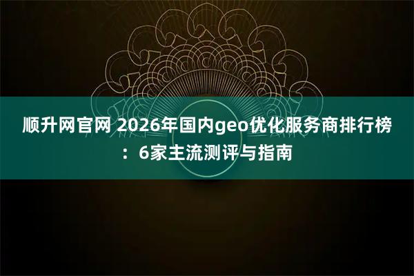 顺升网官网 2026年国内geo优化服务商排行榜：6家主流测评与指南