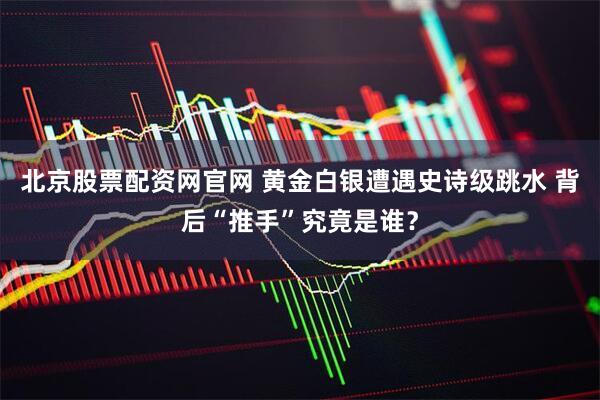 北京股票配资网官网 黄金白银遭遇史诗级跳水 背后“推手”究竟是谁？