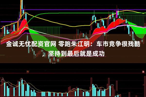 金诚无忧配资官网 零跑朱江明：车市竞争很残酷，坚持到最后就是成功