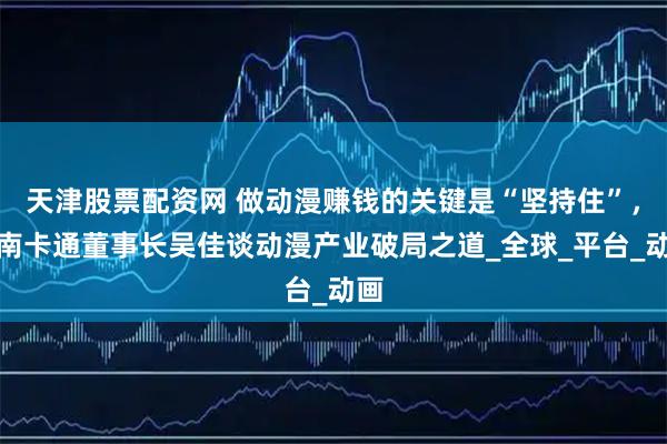 天津股票配资网 做动漫赚钱的关键是“坚持住”，中南卡通董事长吴佳谈动漫产业破局之道_全球_平台_动画