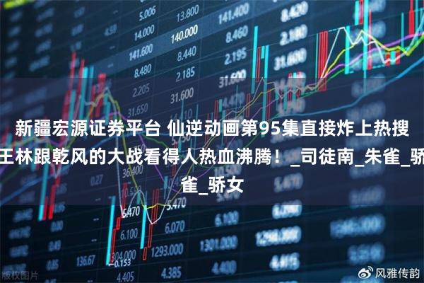 新疆宏源证券平台 仙逆动画第95集直接炸上热搜，王林跟乾风的大战看得人热血沸腾！_司徒南_朱雀_骄女
