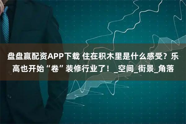 盘盘赢配资APP下载 住在积木里是什么感受？乐高也开始“卷”装修行业了！_空间_街景_角落