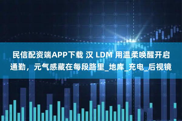 民信配资端APP下载 汉 LDM 用温柔唤醒开启通勤，元气感藏在每段路里_地库_充电_后视镜