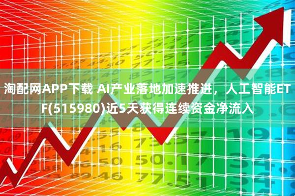 淘配网APP下载 AI产业落地加速推进，人工智能ETF(515980)近5天获得连续资金净流入
