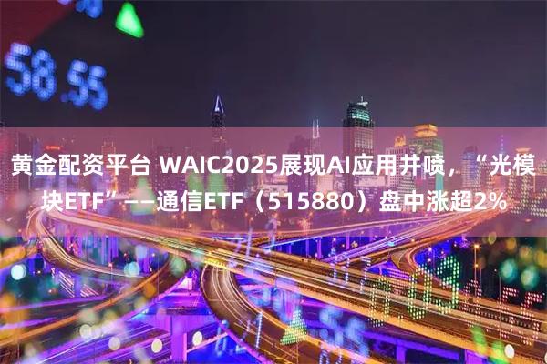 黄金配资平台 WAIC2025展现AI应用井喷，“光模块ETF”——通信ETF（515880）盘中涨超2%