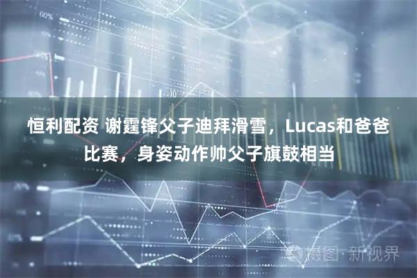 恒利配资 谢霆锋父子迪拜滑雪，Lucas和爸爸比赛，身姿动作帅父子旗鼓相当