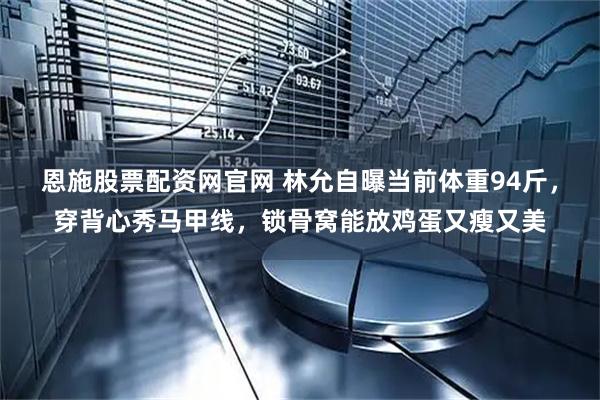恩施股票配资网官网 林允自曝当前体重94斤，穿背心秀马甲线，锁骨窝能放鸡蛋又瘦又美