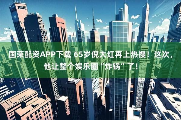国荣配资APP下载 65岁倪大红再上热搜！这次，他让整个娱乐圈“炸锅”了！