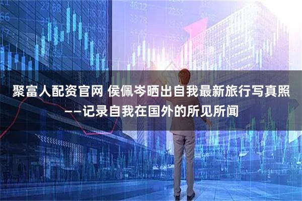 聚富人配资官网 侯佩岑晒出自我最新旅行写真照——记录自我在国外的所见所闻