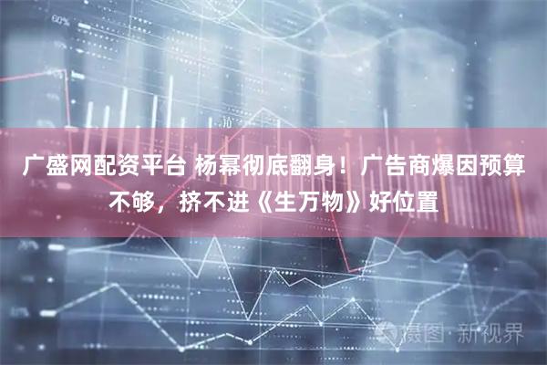 广盛网配资平台 杨幂彻底翻身！广告商爆因预算不够，挤不进《生万物》好位置