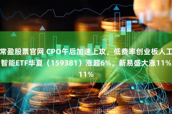 常盈股票官网 CPO午后加速上攻，低费率创业板人工智能ETF华夏（159381）涨超6%，新易盛大涨11%