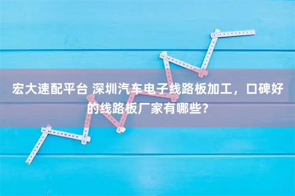 宏大速配平台 深圳汽车电子线路板加工，口碑好的线路板厂家有哪些？