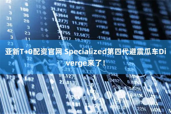 亚新T+0配资官网 Specialized第四代避震瓜车Diverge来了！